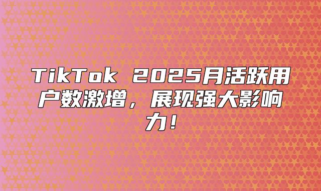 TikTok 2025月活跃用户数激增，展现强大影响力！