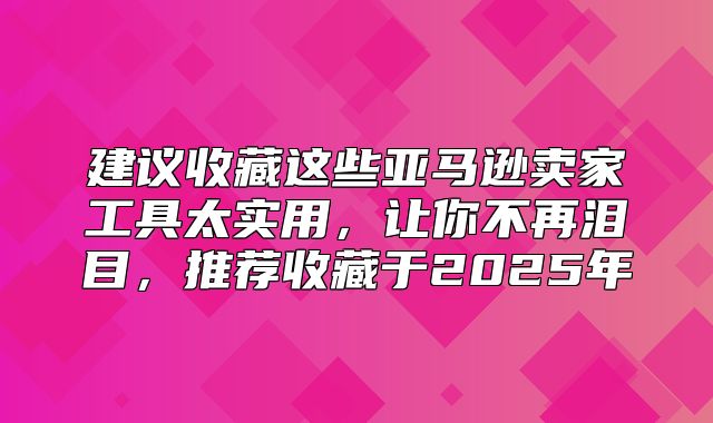 建议收藏这些亚马逊卖家工具太实用，让你不再泪目，推荐收藏于2025年