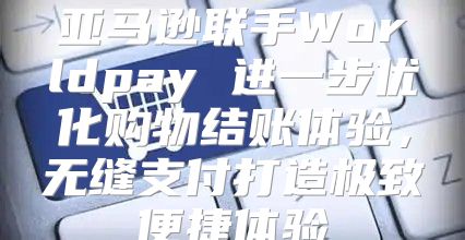 亚马逊联手Worldpay 进一步优化购物结账体验，无缝支付打造极致便捷体验