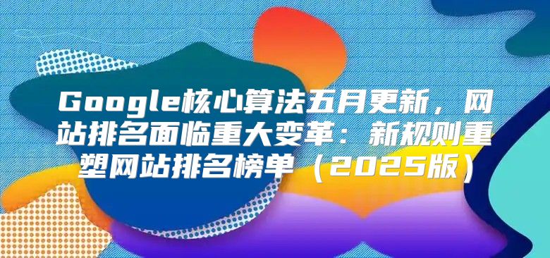 Google核心算法五月更新，网站排名面临重大变革：新规则重塑网站排名榜单2025版