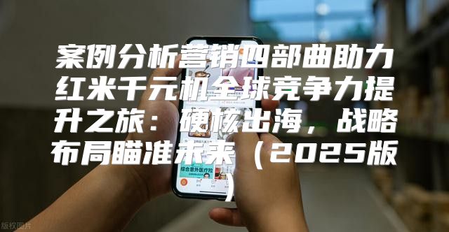 案例分析营销四部曲助力红米千元机全球竞争力提升之旅：硬核出海，战略布局瞄准未来2025版