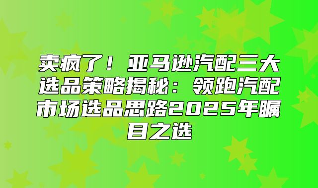 卖疯了！亚马逊汽配三大选品策略揭秘：领跑汽配市场选品思路2025年瞩目之选