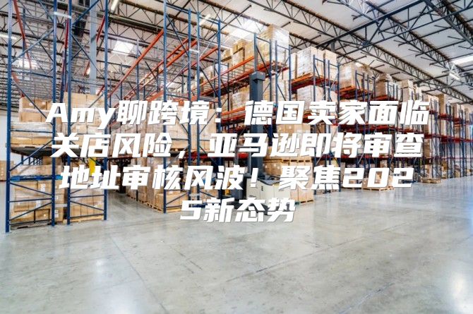 Amy聊跨境：德国卖家面临关店风险，亚马逊即将审查地址审核风波！聚焦2025新态势