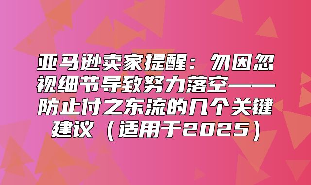 亚马逊卖家提醒：勿因忽视细节导致努力落空——防止付之东流的几个关键建议适用于2025