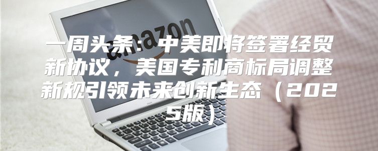 一周头条：中美即将签署经贸新协议，美国专利商标局调整新规引领未来创新生态2025版