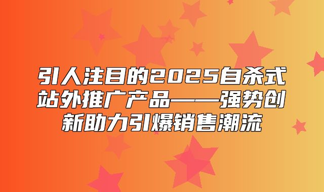 引人注目的2025自杀式站外推广产品——强势创新助力引爆销售潮流