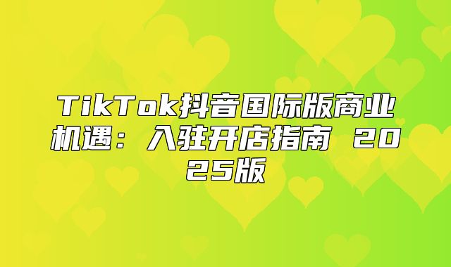 TikTok抖音国际版商业机遇：入驻开店指南 2025版