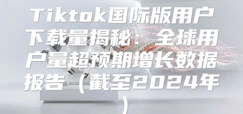 Tiktok国际版用户下载量揭秘：全球用户量超预期增长数据报告截至2025年