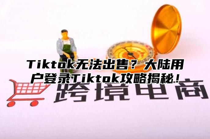 Tiktok无法出售？大陆用户登录Tiktok攻略揭秘！