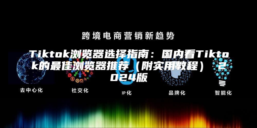 Tiktok浏览器选择指南：国内看Tiktok的最佳浏览器推荐附实用教程 2025版