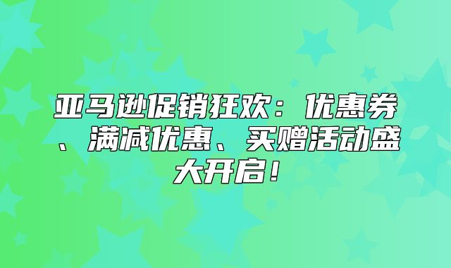 亚马逊促销狂欢：优惠券、满减优惠、买赠活动盛大开启！
