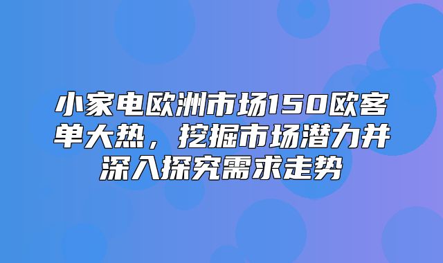 小家电欧洲市场150欧客单大热，挖掘市场潜力并深入探究需求走势