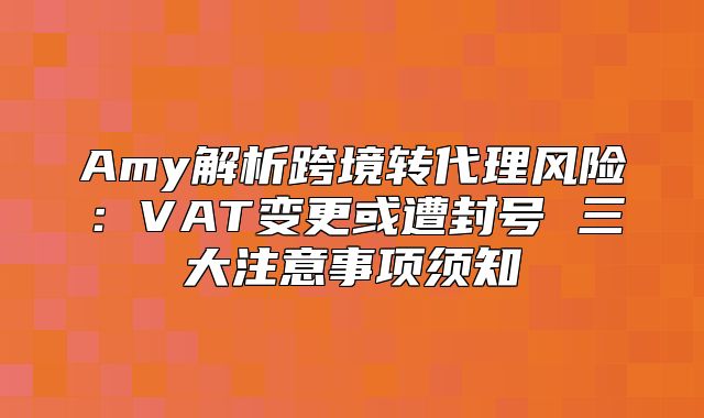Amy解析跨境转代理风险：VAT变更或遭封号 三大注意事项须知