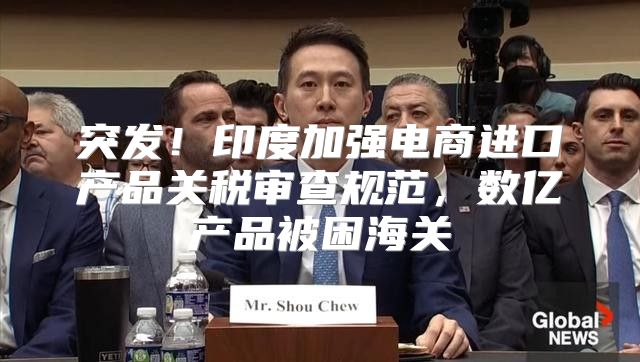突发！印度加强电商进口产品关税审查规范，数亿产品被困海关
