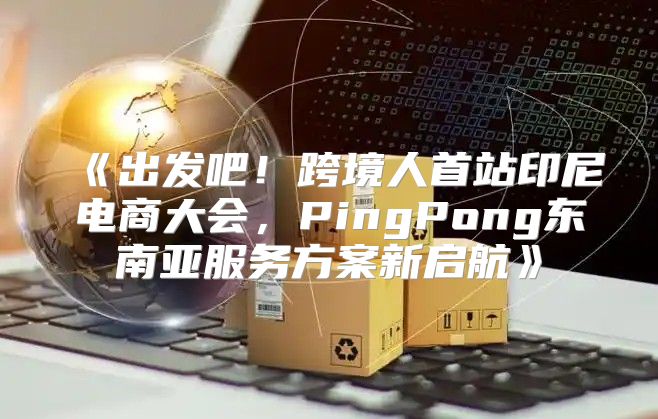 出发吧！跨境人首站印尼电商大会，PingPong东南亚服务方案新启航