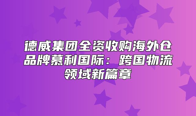 德威集团全资收购海外仓品牌慕利国际：跨国物流领域新篇章