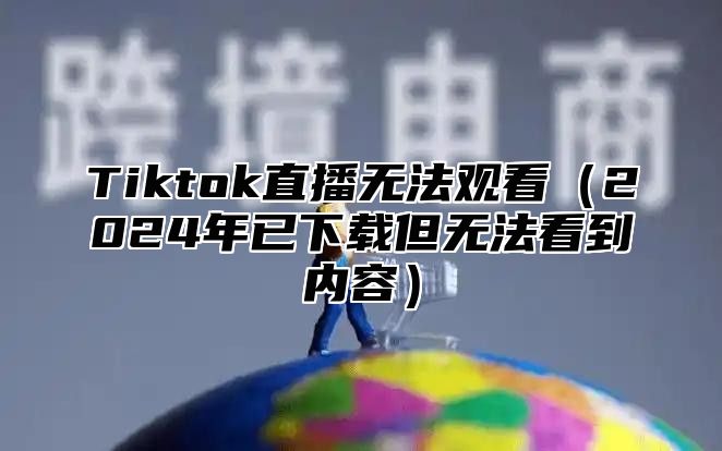 Tiktok直播无法观看2025年已下载但无法看到内容