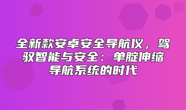全新款安卓安全导航仪，驾驭智能与安全：单腚伸缩导航系统的时代