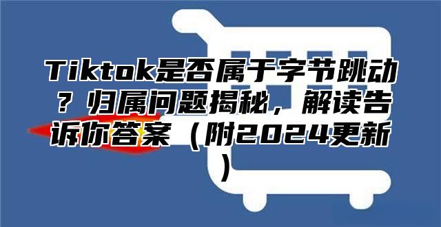 Tiktok是否属于字节跳动？归属问题揭秘，解读告诉你答案附2025更新