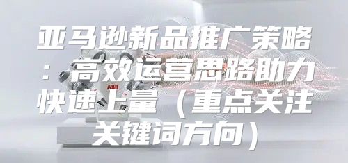 亚马逊新品推广策略：高效运营思路助力快速上量重点关注关键词方向
