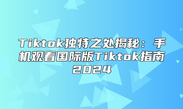 Tiktok独特之处揭秘：手机观看国际版Tiktok指南2025