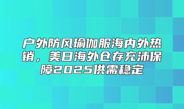 户外防风瑜伽服海内外热销，美日海外仓存充沛保障2025供需稳定