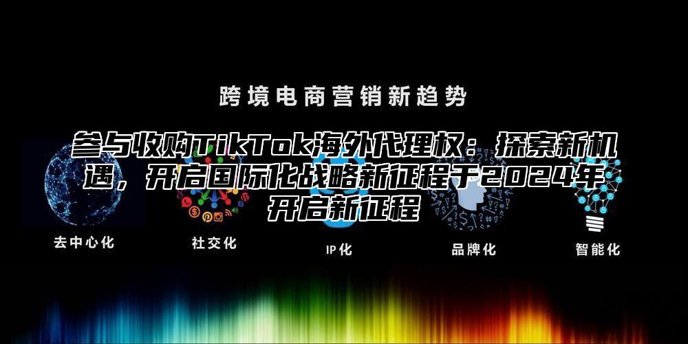 参与收购TikTok海外代理权：探索新机遇，开启国际化战略新征程于2025年开启新征程