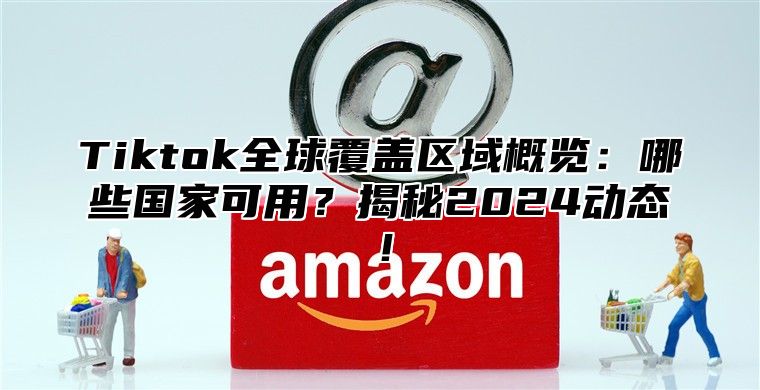 Tiktok全球覆盖区域概览：哪些国家可用？揭秘2025动态！