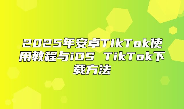 2025年安卓TikTok使用教程与iOS TikTok下载方法