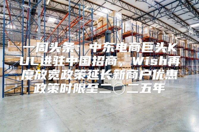 一周头条：中东电商巨头KUL进驻中国招商，Wish再度放宽政策延长新商户优惠政策时限至二〇二五年