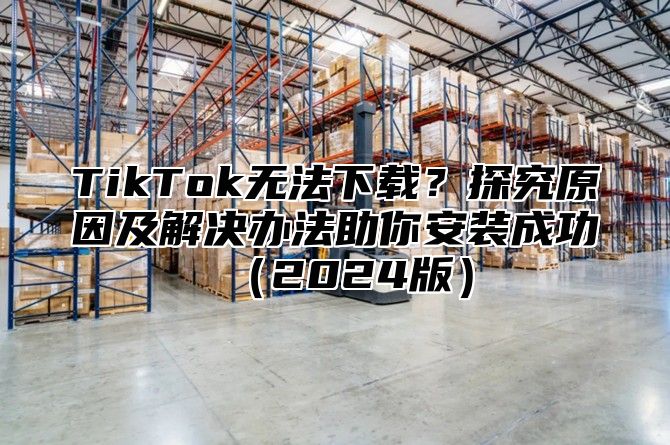TikTok无法下载？探究原因及解决办法助你安装成功2025版