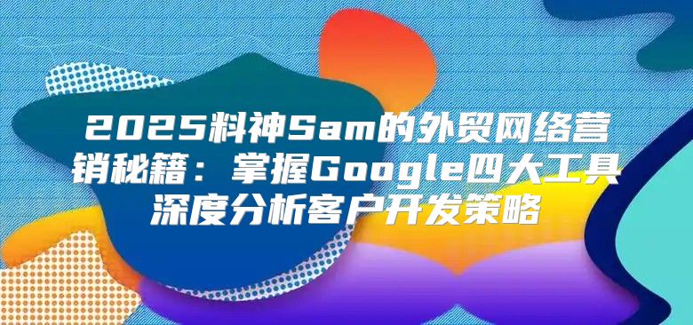 2025料神Sam的外贸网络营销秘籍：掌握Google四大工具深度分析客户开发策略