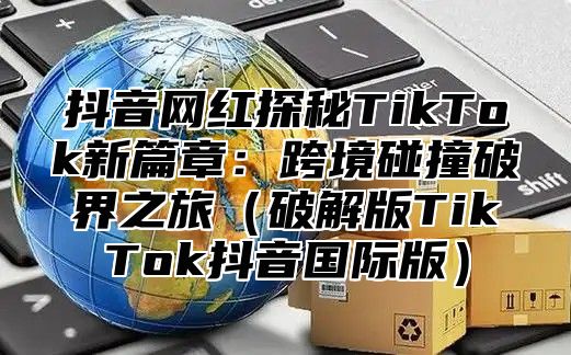 抖音网红探秘TikTok新篇章：跨境碰撞破界之旅破解版TikTok抖音国际版
