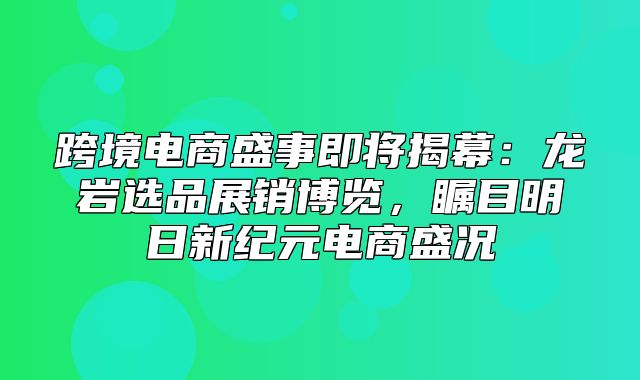 跨境电商盛事即将揭幕：龙岩选品展销博览，瞩目明日新纪元电商盛况