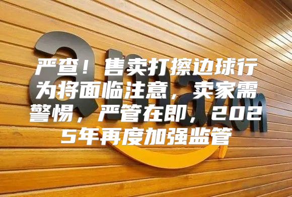 严查！售卖打擦边球行为将面临注意，卖家需警惕，严管在即，2025年再度加强监管