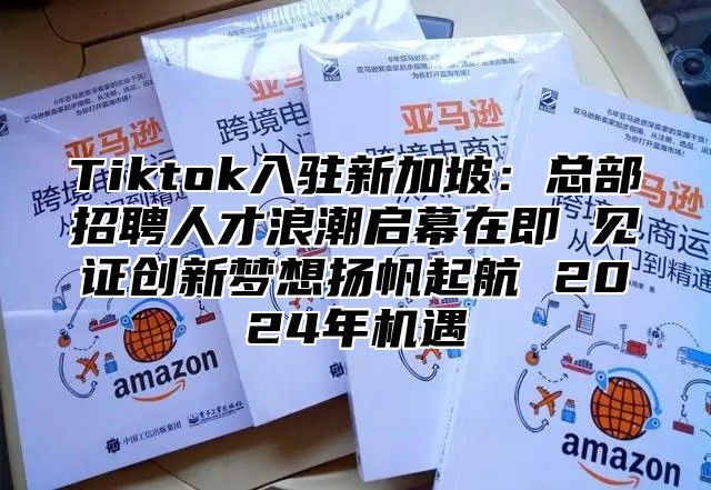 Tiktok入驻新加坡：总部招聘人才浪潮启幕在即 见证创新梦想扬帆起航 2025年机遇