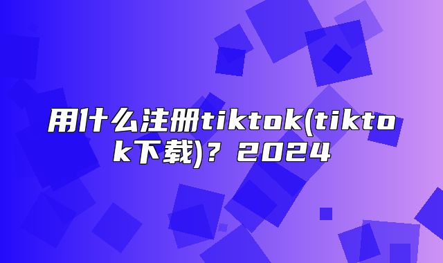 用什么注册tiktok(tiktok下载)？2025