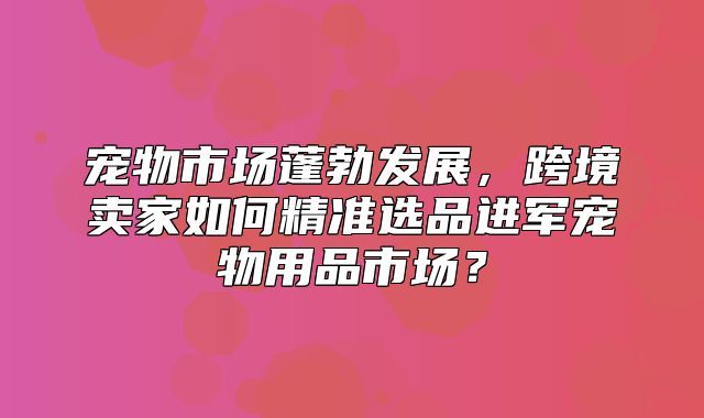 宠物市场蓬勃发展，跨境卖家如何精准选品进军宠物用品市场？