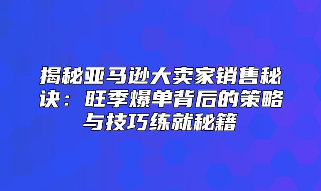 揭秘亚马逊大卖家销售秘诀：旺季爆单背后的策略与技巧练就秘籍