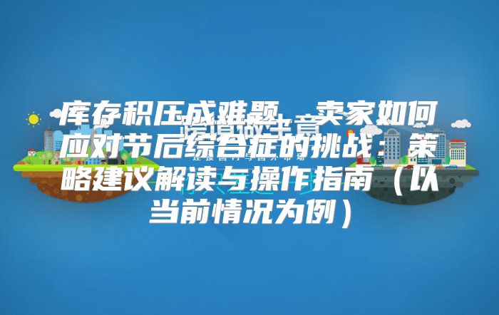 库存积压成难题，卖家如何应对节后综合症的挑战：策略建议解读与操作指南以当前情况为例