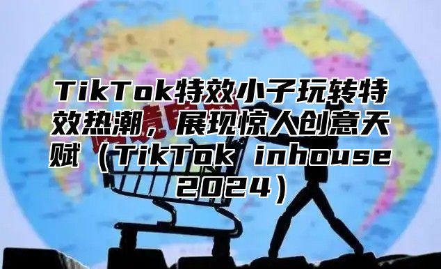 TikTok特效小子玩转特效热潮，展现惊人创意天赋TikTok inhouse 2025