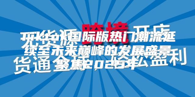 Tiktok国际版热门潮流延续至未来巅峰的发展盛景聚焦2025年
