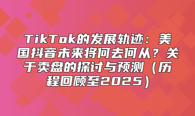 TikTok的发展轨迹：美国抖音未来将何去何从？关于卖盘的探讨与预测历程回顾至2025