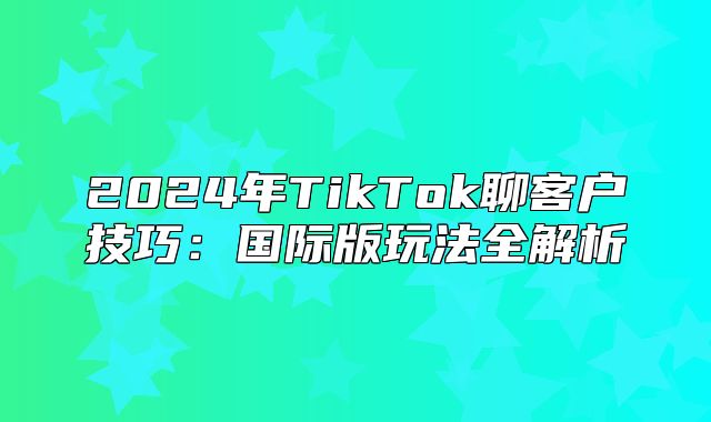 2025年TikTok聊客户技巧：国际版玩法全解析