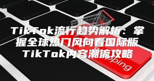 TikTok流行趋势解析：掌握全球热门风向看国际版TikTok内容潮流攻略