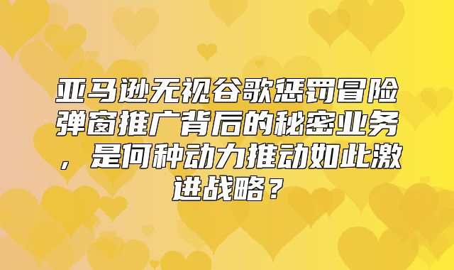亚马逊无视谷歌惩罚冒险弹窗推广背后的秘密业务，是何种动力推动如此激进战略？