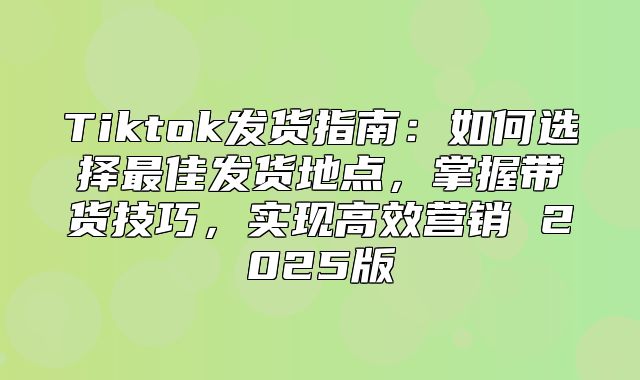 Tiktok发货指南：如何选择最佳发货地点，掌握带货技巧，实现高效营销 2025版