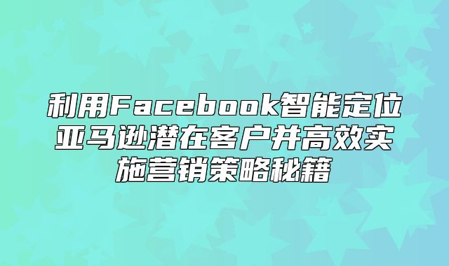 利用Facebook智能定位亚马逊潜在客户并高效实施营销策略秘籍
