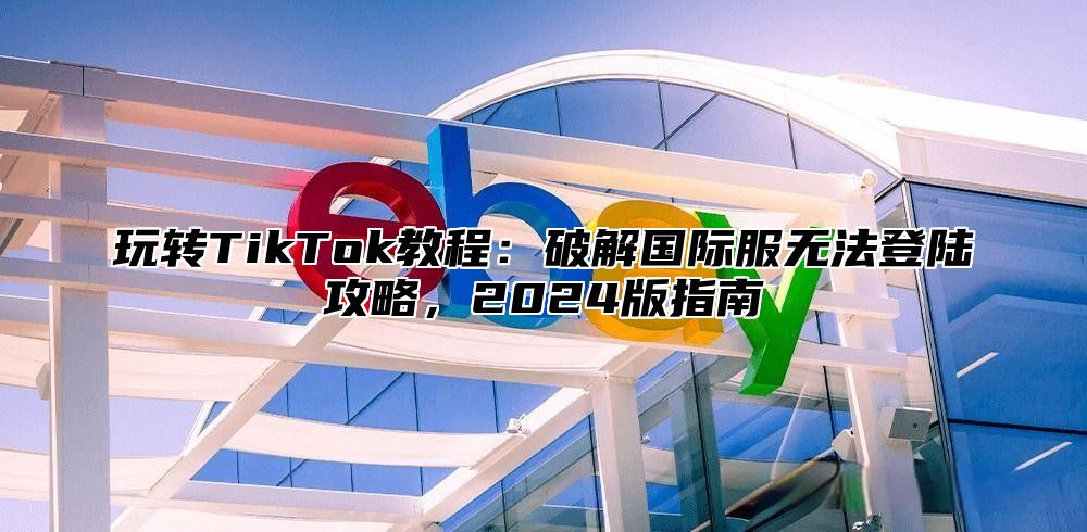 玩转TikTok教程：破解国际服无法登陆攻略，2025版指南