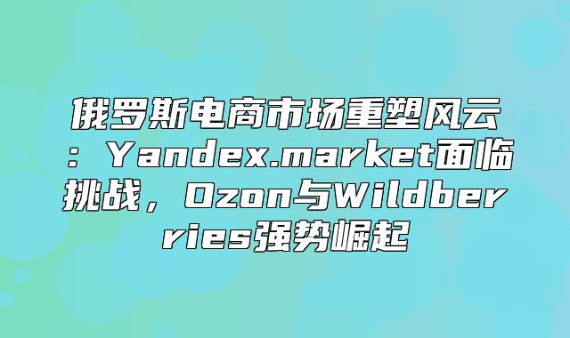 俄罗斯电商市场重塑风云：Yandex.market面临挑战，Ozon与Wildberries强势崛起